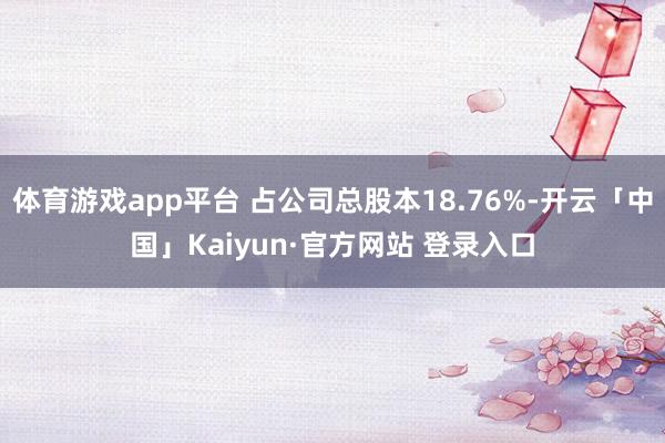 体育游戏app平台 占公司总股本18.76%-开云「中国」Kaiyun·官方网站 登录入口