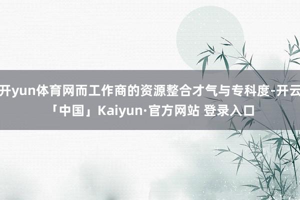 开yun体育网而工作商的资源整合才气与专科度-开云「中国」Kaiyun·官方网站 登录入口
