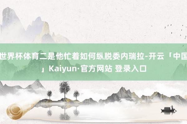 世界杯体育二是他忙着如何纵脱委内瑞拉-开云「中国」Kaiyun·官方网站 登录入口