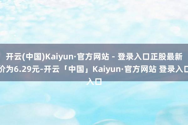 开云(中国)Kaiyun·官方网站 - 登录入口正股最新价为6.29元-开云「中国」Kaiyun·官方网站 登录入口