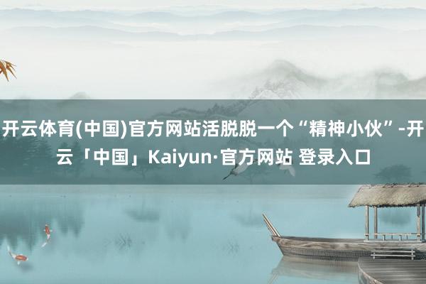 开云体育(中国)官方网站活脱脱一个“精神小伙”-开云「中国」Kaiyun·官方网站 登录入口