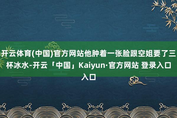 开云体育(中国)官方网站他肿着一张脸跟空姐要了三杯冰水-开云「中国」Kaiyun·官方网站 登录入口