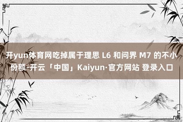 开yun体育网吃掉属于理思 L6 和问界 M7 的不小份额-开云「中国」Kaiyun·官方网站 登录入口