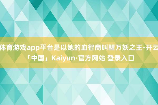 体育游戏app平台是以她的血智商叫醒万妖之王-开云「中国」Kaiyun·官方网站 登录入口