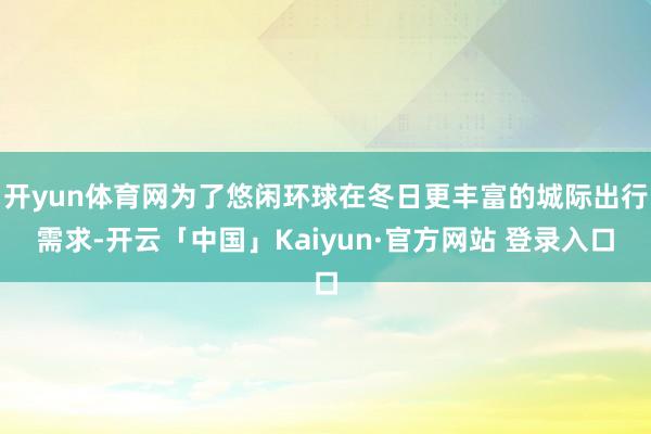 开yun体育网为了悠闲环球在冬日更丰富的城际出行需求-开云「中国」Kaiyun·官方网站 登录入口