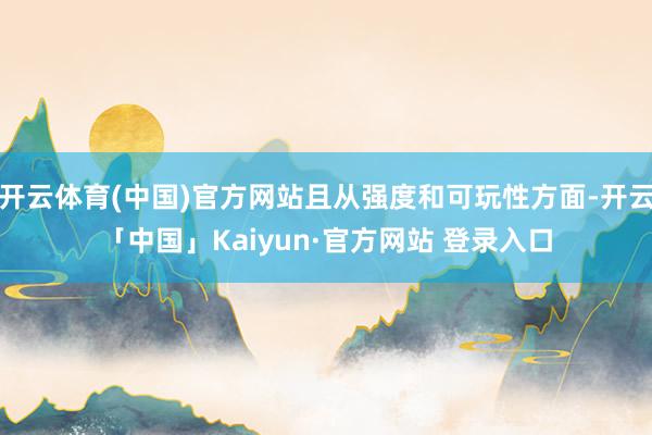 开云体育(中国)官方网站且从强度和可玩性方面-开云「中国」Kaiyun·官方网站 登录入口