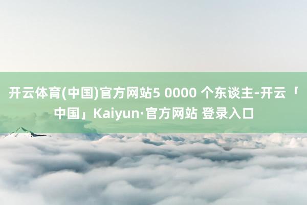 开云体育(中国)官方网站5 0000 个东谈主-开云「中国」Kaiyun·官方网站 登录入口