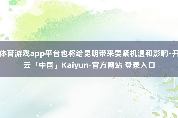 体育游戏app平台也将给昆明带来要紧机遇和影响-开云「中国」Kaiyun·官方网站 登录入口