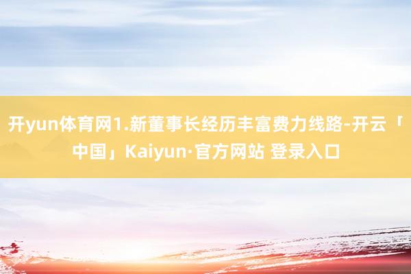 开yun体育网1.新董事长经历丰富费力线路-开云「中国」Kaiyun·官方网站 登录入口