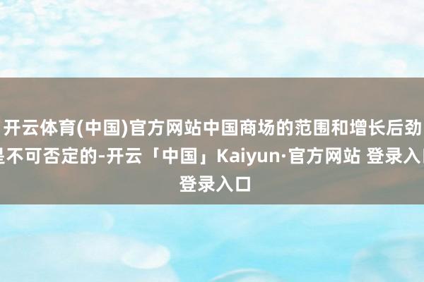 开云体育(中国)官方网站中国商场的范围和增长后劲是不可否定的-开云「中国」Kaiyun·官方网站 登录入口