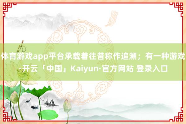体育游戏app平台承载着往昔称作追溯；有一种游戏-开云「中国」Kaiyun·官方网站 登录入口
