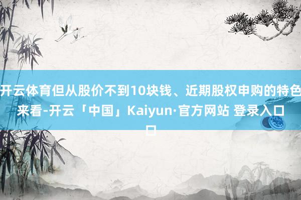 开云体育但从股价不到10块钱、近期股权申购的特色来看-开云「中国」Kaiyun·官方网站 登录入口