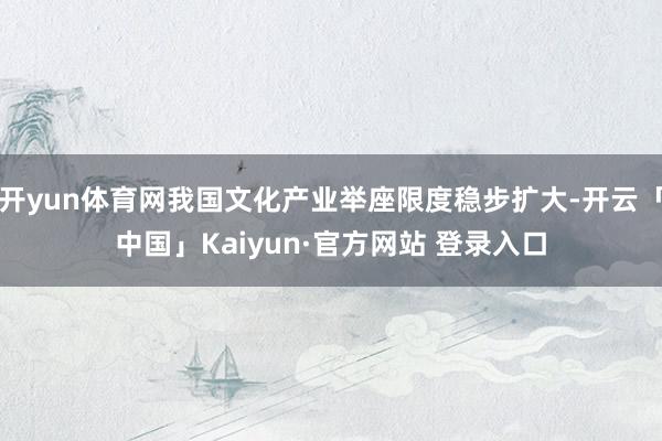 开yun体育网我国文化产业举座限度稳步扩大-开云「中国」Kaiyun·官方网站 登录入口