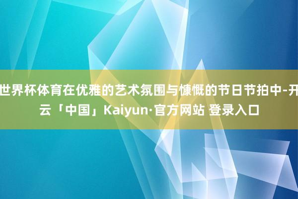 世界杯体育在优雅的艺术氛围与慷慨的节日节拍中-开云「中国」Kaiyun·官方网站 登录入口
