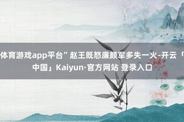 体育游戏app平台”赵王既怒廉颇军多失一火-开云「中国」Kaiyun·官方网站 登录入口