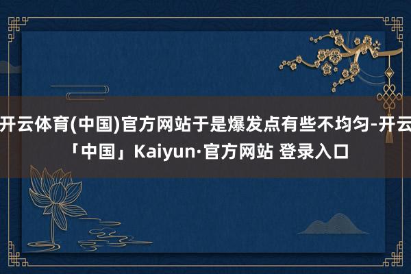 开云体育(中国)官方网站于是爆发点有些不均匀-开云「中国」Kaiyun·官方网站 登录入口