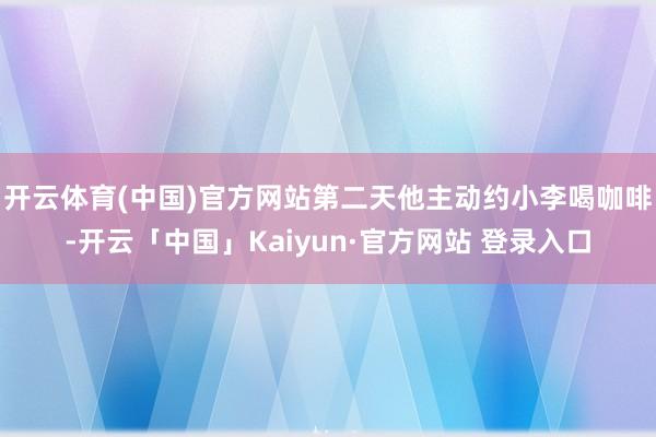 开云体育(中国)官方网站第二天他主动约小李喝咖啡-开云「中国」Kaiyun·官方网站 登录入口