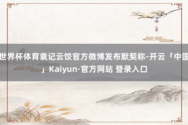 世界杯体育袁记云饺官方微博发布默契称-开云「中国」Kaiyun·官方网站 登录入口
