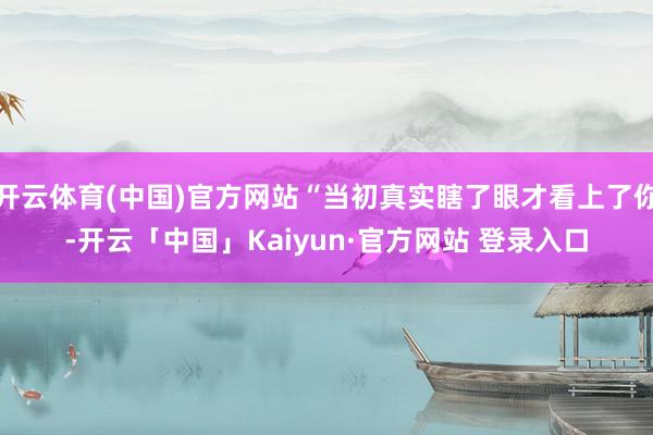 开云体育(中国)官方网站“当初真实瞎了眼才看上了你-开云「中国」Kaiyun·官方网站 登录入口