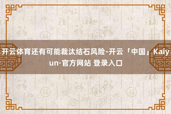 开云体育还有可能裁汰结石风险-开云「中国」Kaiyun·官方网站 登录入口