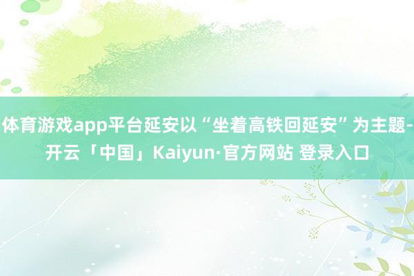 体育游戏app平台延安以“坐着高铁回延安”为主题-开云「中国」Kaiyun·官方网站 登录入口