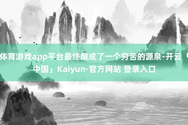 体育游戏app平台最终酿成了一个穷苦的源泉-开云「中国」Kaiyun·官方网站 登录入口