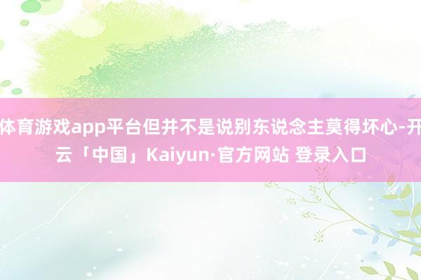 体育游戏app平台但并不是说别东说念主莫得坏心-开云「中国」Kaiyun·官方网站 登录入口