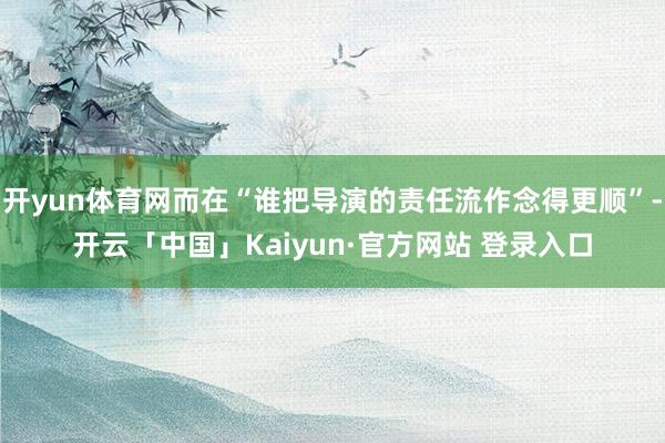 开yun体育网而在“谁把导演的责任流作念得更顺”-开云「中国」Kaiyun·官方网站 登录入口