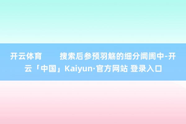 开云体育        搜索后参预羽觞的细分阛阓中-开云「中国」Kaiyun·官方网站 登录入口