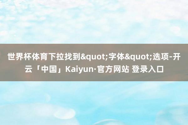 世界杯体育下拉找到"字体"选项-开云「中国」Kaiyun·官方网站 登录入口