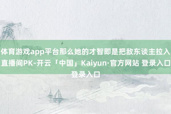 体育游戏app平台那么她的才智即是把敌东谈主拉入直播间PK-开云「中国」Kaiyun·官方网站 登录入口