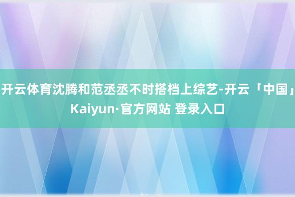 开云体育沈腾和范丞丞不时搭档上综艺-开云「中国」Kaiyun·官方网站 登录入口