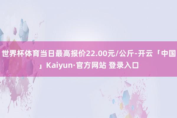 世界杯体育当日最高报价22.00元/公斤-开云「中国」Kaiyun·官方网站 登录入口