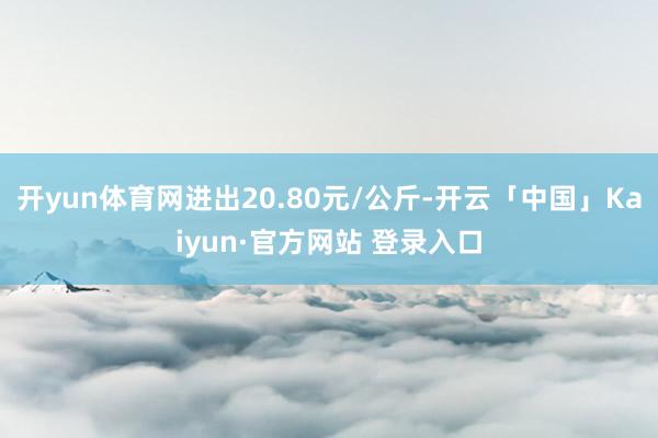 开yun体育网进出20.80元/公斤-开云「中国」Kaiyun·官方网站 登录入口