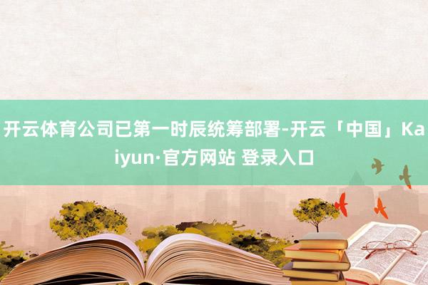 开云体育公司已第一时辰统筹部署-开云「中国」Kaiyun·官方网站 登录入口
