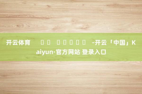 开云体育      		  					  -开云「中国」Kaiyun·官方网站 登录入口