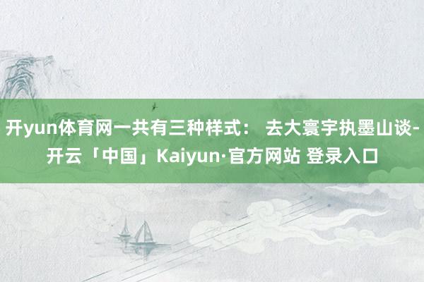 开yun体育网一共有三种样式： 去大寰宇执墨山谈-开云「中国」Kaiyun·官方网站 登录入口