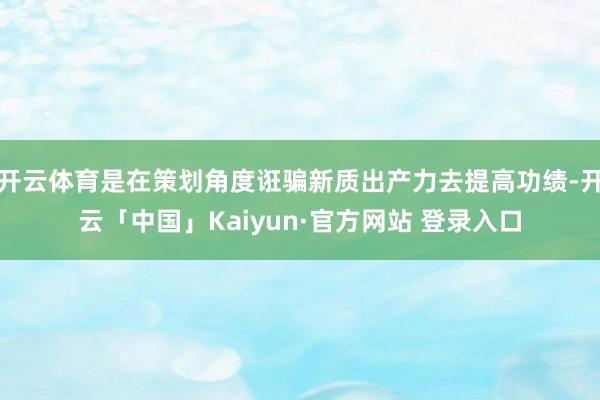 开云体育是在策划角度诳骗新质出产力去提高功绩-开云「中国」Kaiyun·官方网站 登录入口