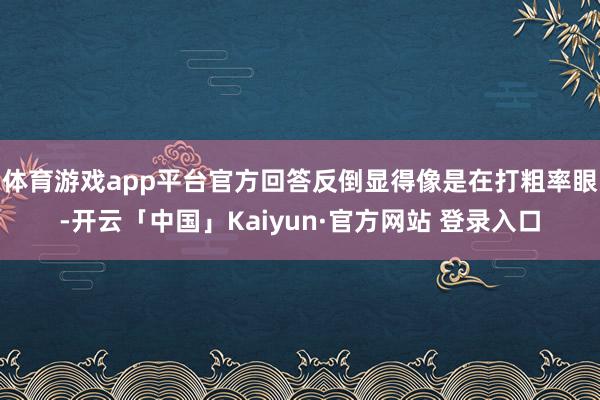 体育游戏app平台官方回答反倒显得像是在打粗率眼-开云「中国」Kaiyun·官方网站 登录入口