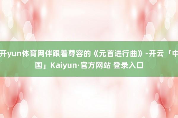 开yun体育网伴跟着尊容的《元首进行曲》-开云「中国」Kaiyun·官方网站 登录入口