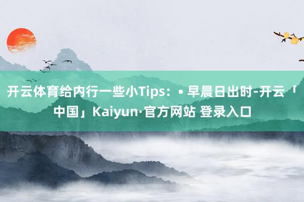 开云体育给内行一些小Tips:• 早晨日出时-开云「中国」Kaiyun·官方网站 登录入口