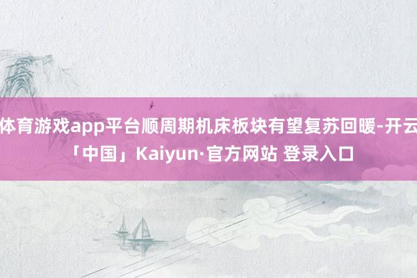 体育游戏app平台顺周期机床板块有望复苏回暖-开云「中国」Kaiyun·官方网站 登录入口