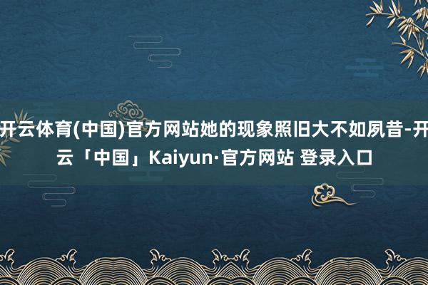 开云体育(中国)官方网站她的现象照旧大不如夙昔-开云「中国」Kaiyun·官方网站 登录入口