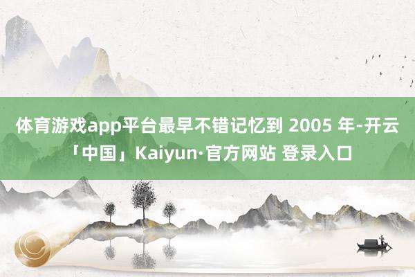 体育游戏app平台最早不错记忆到 2005 年-开云「中国」Kaiyun·官方网站 登录入口