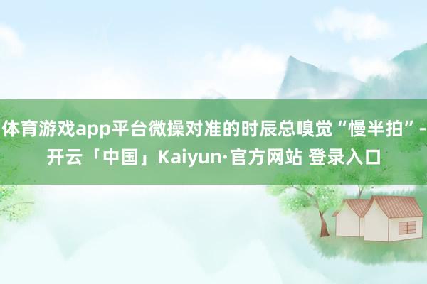 体育游戏app平台微操对准的时辰总嗅觉“慢半拍”-开云「中国」Kaiyun·官方网站 登录入口