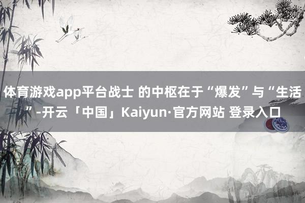体育游戏app平台战士 的中枢在于“爆发”与“生活”-开云「中国」Kaiyun·官方网站 登录入口