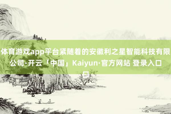 体育游戏app平台紧随着的安徽利之星智能科技有限公司-开云「中国」Kaiyun·官方网站 登录入口