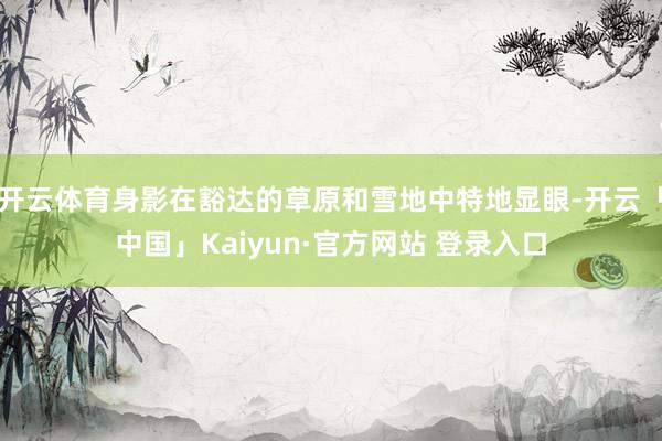 开云体育身影在豁达的草原和雪地中特地显眼-开云「中国」Kaiyun·官方网站 登录入口