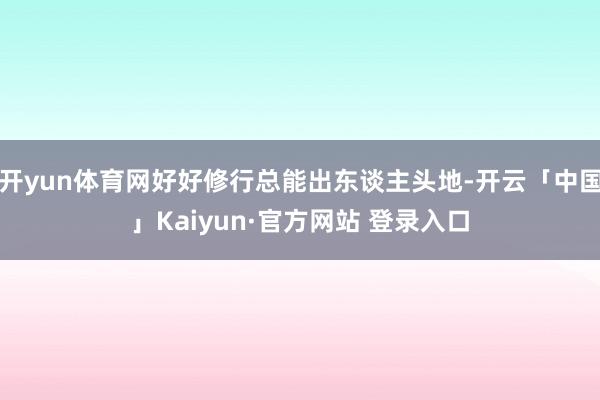 开yun体育网好好修行总能出东谈主头地-开云「中国」Kaiyun·官方网站 登录入口