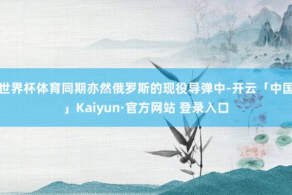世界杯体育同期亦然俄罗斯的现役导弹中-开云「中国」Kaiyun·官方网站 登录入口